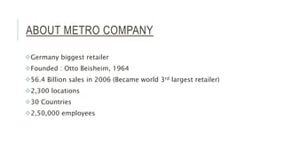 ABOUT METRO COMPANY
Germany biggest retailer
Founded : Otto Beisheim, 1964
56.4 Billion sales in 2006 (Became world 3rd largest retailer)
2,300 locations
30 Countries
2,50,000 employees
 