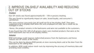 2. IMPROVE ON-SHELF AVAILABILITY AND REDUCING
OUT OF STOCKS
Problem
•Out-Of-stocks was found approximately 6% - 10% in grocery retailing.
•This was found to significantly impact on sales, brand loyalty, and consumer’s
satisfaction.
•The store receives case packs but all could not fit on the display shelf. They were
supposed to be in display shelf when the units displayed are sold, but it could not be
managed in time.
• Hence, the product remains in the backrooms and were not available to the customers.
•It was found that 25%-30% of all grocery stock-outs involved products that were at the
store backrooms but not on the display shelves.
Solution
•RFID technology could improve replenished process from the backrooms and hence
reduces out-of-stocks at the stores.
•This can be done by placing RFID portals at store receiving docks and at the door from the
backroom to the selling floor.
•In addition, RFID could reduce stock-outs by improving the accuracy of inventory data and
providing stock visibility.
 