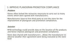 3. IMPROVE PLANOGRAM-PROMOTION COMPLIANCE
Problem
•Stores often lacked the resources necessary to carry out so many
events which were agreed with manufacturers.
•Manufacturers have to hire third party to visit the store for the
improvement of planogram and promotion compliances.
Solution
•RFID technology could provide data on the location of the products
and hence improve planogram and promotion compliance.
•Store data shared with manufacturers , allows the manufacturer to
observe weather their agreement were being executed at the store
level
 