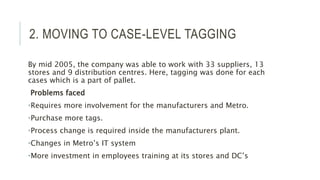 2. MOVING TO CASE-LEVEL TAGGING
By mid 2005, the company was able to work with 33 suppliers, 13
stores and 9 distribution centres. Here, tagging was done for each
cases which is a part of pallet.
Problems faced
•Requires more involvement for the manufacturers and Metro.
•Purchase more tags.
•Process change is required inside the manufacturers plant.
•Changes in Metro’s IT system
•More investment in employees training at its stores and DC’s
 