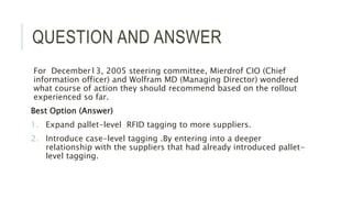 QUESTION AND ANSWER
For December13, 2005 steering committee, Mierdrof CIO (Chief
information officer) and Wolfram MD (Managing Director) wondered
what course of action they should recommend based on the rollout
experienced so far.
Best Option (Answer)
1. Expand pallet-level RFID tagging to more suppliers.
2. Introduce case-level tagging .By entering into a deeper
relationship with the suppliers that had already introduced pallet-
level tagging.
 