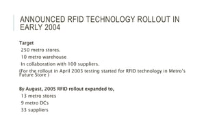 ANNOUNCED RFID TECHNOLOGY ROLLOUT IN
EARLY 2004
Target
250 metro stores.
10 metro warehouse
In collaboration with 100 suppliers.
(For the rollout in April 2003 testing started for RFID technology in Metro’s
Future Store )
By August, 2005 RFID rollout expanded to,
13 metro stores
9 metro DCs
33 suppliers
 