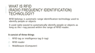 WHAT IS RFID
(RADIO FREQUENCY IDENTIFICATION)
TECHNOLOGY?
RFID belongs is automatic range identification technology used to
identify people or objects
It used radio waved to automatically identify people or objects as
long as the i-tag passed within the range of RFID reader.
It consist of three things
1. RFID tag or intelligence tag (I-tag)
2. RFID reader
3. Middleware (Computer)
 