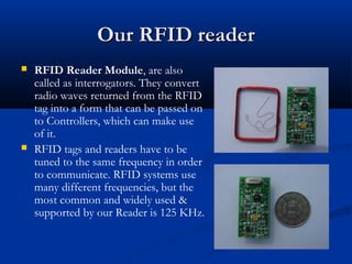Our RFID readerOur RFID reader
 RFID Reader Module, are also
called as interrogators. They convert
radio waves returned from the RFID
tag into a form that can be passed on
to Controllers, which can make use
of it.
 RFID tags and readers have to be
tuned to the same frequency in order
to communicate. RFID systems use
many different frequencies, but the
most common and widely used &
supported by our Reader is 125 KHz.
 