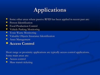 ApplicationsApplications
 Some other areas where passive RFID has been applied in recent past are:Some other areas where passive RFID has been applied in recent past are:
 Person IdentificationPerson Identification
 Food Production ControlFood Production Control
 Vehicle Parking MonitoringVehicle Parking Monitoring
 Toxic Waste MonitoringToxic Waste Monitoring
 Valuable Objects Insurance IdentificationValuable Objects Insurance Identification
 Asset ManagementAsset Management
 Access ControlAccess Control
Short range or proximity applications are typically access control applications.Short range or proximity applications are typically access control applications.
Some main areas are:Some main areas are:
 Access controlAccess control
 Mass transit ticketingMass transit ticketing
 