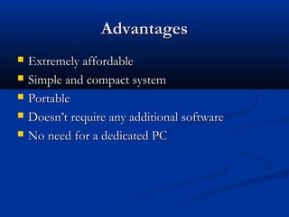 AdvantagesAdvantages
 Extremely affordableExtremely affordable
 Simple and compact systemSimple and compact system
 PortablePortable
 Doesn’t require any additional softwareDoesn’t require any additional software
 No need for a dedicated PCNo need for a dedicated PC
 