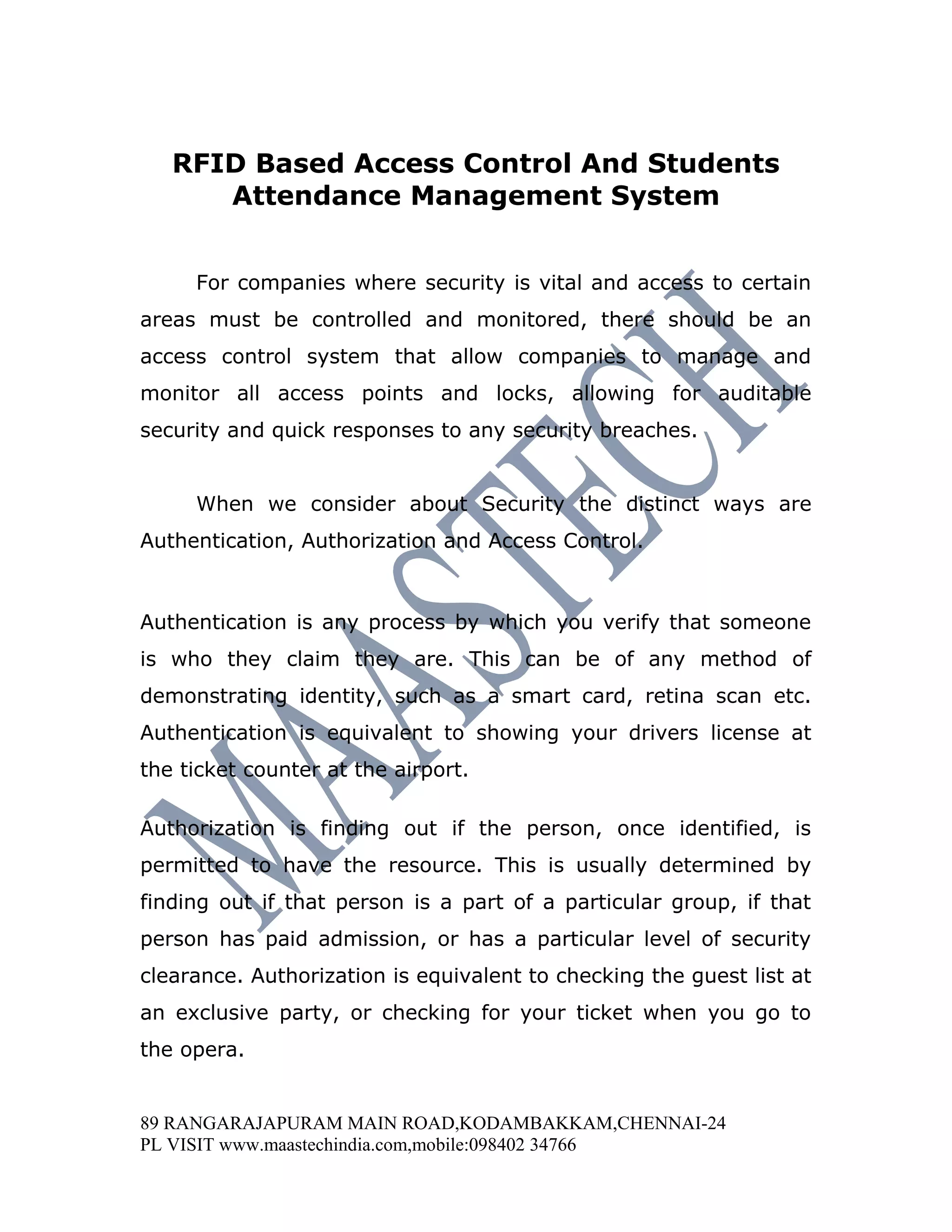 RFID Based Access Control And Students
      Attendance Management System


     For companies where security is vital and access to certain
areas must be controlled and monitored, there should be an
access control system that allow companies to manage and
monitor all access points and locks, allowing for auditable
security and quick responses to any security breaches.


     When we consider about Security the distinct ways are
Authentication, Authorization and Access Control.



Authentication is any process by which you verify that someone
is who they claim they are. This can be of any method of
demonstrating identity, such as a smart card, retina scan etc.
Authentication is equivalent to showing your drivers license at
the ticket counter at the airport.

Authorization is finding out if the person, once identified, is
permitted to have the resource. This is usually determined by
finding out if that person is a part of a particular group, if that
person has paid admission, or has a particular level of security
clearance. Authorization is equivalent to checking the guest list at
an exclusive party, or checking for your ticket when you go to
the opera.


89 RANGARAJAPURAM MAIN ROAD,KODAMBAKKAM,CHENNAI-24
PL VISIT www.maastechindia.com,mobile:098402 34766
 