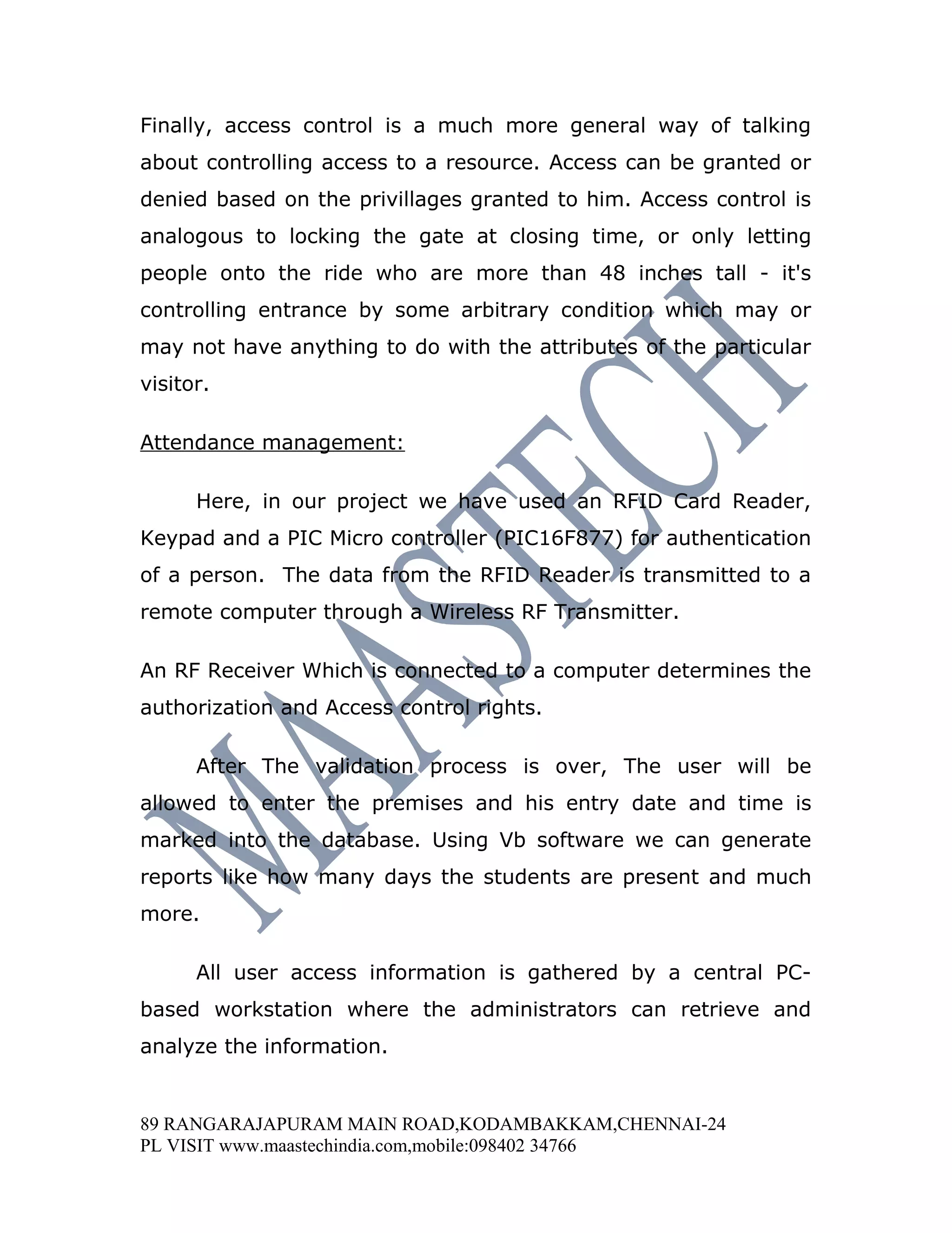 Finally, access control is a much more general way of talking
about controlling access to a resource. Access can be granted or
denied based on the privillages granted to him. Access control is
analogous to locking the gate at closing time, or only letting
people onto the ride who are more than 48 inches tall - it's
controlling entrance by some arbitrary condition which may or
may not have anything to do with the attributes of the particular
visitor.

Attendance management:

      Here, in our project we have used an RFID Card Reader,
Keypad and a PIC Micro controller (PIC16F877) for authentication
of a person. The data from the RFID Reader is transmitted to a
remote computer through a Wireless RF Transmitter.

An RF Receiver Which is connected to a computer determines the
authorization and Access control rights.

      After The validation process is over, The user will be
allowed to enter the premises and his entry date and time is
marked into the database. Using Vb software we can generate
reports like how many days the students are present and much
more.

      All user access information is gathered by a central PC-
based workstation where the administrators can retrieve and
analyze the information.


89 RANGARAJAPURAM MAIN ROAD,KODAMBAKKAM,CHENNAI-24
PL VISIT www.maastechindia.com,mobile:098402 34766
 