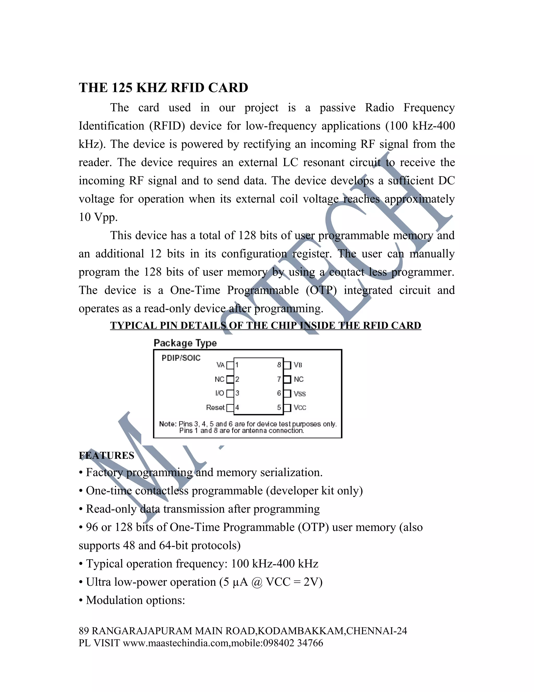 THE 125 KHZ RFID CARD
       The card used in our project is a passive Radio Frequency
Identification (RFID) device for low-frequency applications (100 kHz-400
kHz). The device is powered by rectifying an incoming RF signal from the
reader. The device requires an external LC resonant circuit to receive the
incoming RF signal and to send data. The device develops a sufficient DC
voltage for operation when its external coil voltage reaches approximately
10 Vpp.
       This device has a total of 128 bits of user programmable memory and
an additional 12 bits in its configuration register. The user can manually
program the 128 bits of user memory by using a contact less programmer.
The device is a One-Time Programmable (OTP) integrated circuit and
operates as a read-only device after programming.
      TYPICAL PIN DETAILS OF THE CHIP INSIDE THE RFID CARD




FEATURES
• Factory programming and memory serialization.
• One-time contactless programmable (developer kit only)
• Read-only data transmission after programming
• 96 or 128 bits of One-Time Programmable (OTP) user memory (also
supports 48 and 64-bit protocols)
• Typical operation frequency: 100 kHz-400 kHz
• Ultra low-power operation (5 µA @ VCC = 2V)
• Modulation options:

89 RANGARAJAPURAM MAIN ROAD,KODAMBAKKAM,CHENNAI-24
PL VISIT www.maastechindia.com,mobile:098402 34766
 