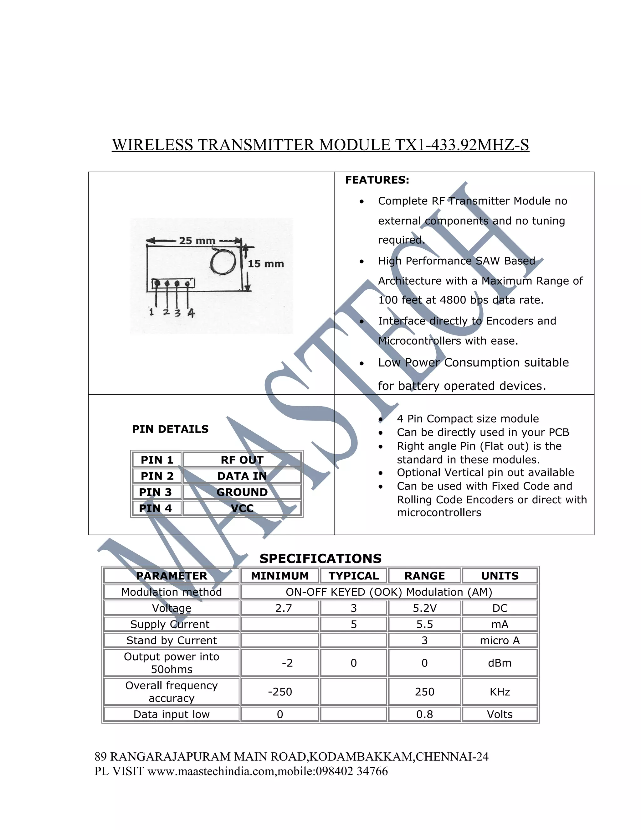 WIRELESS TRANSMITTER MODULE TX1-433.92MHZ-S
                                               FEATURES:

                                                    •   Complete RF Transmitter Module no
                                                        external components and no tuning
                                                        required.

                                                    •   High Performance SAW Based
                                                        Architecture with a Maximum Range of
                                                        100 feet at 4800 bps data rate.

                                                    •   Interface directly to Encoders and
                                                        Microcontrollers with ease.

                                                    •   Low Power Consumption suitable

                                                        for battery operated devices.

                                                        •   4 Pin Compact size module
    PIN DETAILS                                         •   Can be directly used in your PCB
                                                        •   Right angle Pin (Flat out) is the
      PIN 1            RF OUT                               standard in these modules.
      PIN 2            DATA IN                          •   Optional Vertical pin out available
                                                        •   Can be used with Fixed Code and
      PIN 3           GROUND
                                                            Rolling Code Encoders or direct with
      PIN 4             VCC                                 microcontrollers



                              SPECIFICATIONS
     PARAMETER             MINIMUM           TYPICAL         RANGE         UNITS
   Modulation method                  ON-OFF KEYED (OOK) Modulation (AM)
        Voltage                   2.7           3             5.2V            DC
    Supply Current                              5              5.5           mA
    Stand by Current                                            3          micro A
   Output power into
                                   -2           0               0            dBm
       50ohms
   Overall frequency
                                 -250                          250           KHz
       accuracy
     Data input low               0                            0.8           Volts



89 RANGARAJAPURAM MAIN ROAD,KODAMBAKKAM,CHENNAI-24
PL VISIT www.maastechindia.com,mobile:098402 34766
 