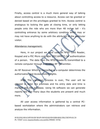 Finally, access control is a much more general way of talking
about controlling access to a resource. Access can be granted or
denied based on the privillages granted to him. Access control is
analogous to locking the gate at closing time, or only letting
people onto the ride who are more than 48 inches tall - it's
controlling entrance by some arbitrary condition which may or
may not have anything to do with the attributes of the particular
visitor.

Attendance management:

      Here, in our project we have used an RFID Card Reader,
Keypad and a PIC Micro controller (PIC16F877) for authentication
of a person. The data from the RFID Reader is transmitted to a
remote computer through a Wireless RF Transmitter.

An RF Receiver Which is connected to a computer determines the
authorization and Access control rights.

      After The validation process is over, The user will be
allowed to enter the premises and his entry date and time is
marked into the database. Using Vb software we can generate
reports like how many days the students are present and much
more.

      All user access information is gathered by a central PC-
based workstation where the administrators can retrieve and
analyze the information.


89 RANGARAJAPURAM MAIN ROAD,KODAMBAKKAM,CHENNAI-24
PL VISIT www.maastechindia.com,mobile:098402 34766
 