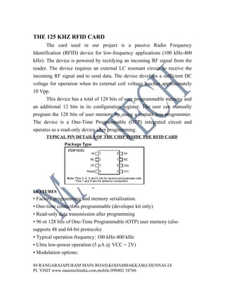 THE 125 KHZ RFID CARD
       The card used in our project is a passive Radio Frequency
Identification (RFID) device for low-frequency applications (100 kHz-400
kHz). The device is powered by rectifying an incoming RF signal from the
reader. The device requires an external LC resonant circuit to receive the
incoming RF signal and to send data. The device develops a sufficient DC
voltage for operation when its external coil voltage reaches approximately
10 Vpp.
       This device has a total of 128 bits of user programmable memory and
an additional 12 bits in its configuration register. The user can manually
program the 128 bits of user memory by using a contact less programmer.
The device is a One-Time Programmable (OTP) integrated circuit and
operates as a read-only device after programming.
      TYPICAL PIN DETAILS OF THE CHIP INSIDE THE RFID CARD




FEATURES
• Factory programming and memory serialization.
• One-time contactless programmable (developer kit only)
• Read-only data transmission after programming
• 96 or 128 bits of One-Time Programmable (OTP) user memory (also
supports 48 and 64-bit protocols)
• Typical operation frequency: 100 kHz-400 kHz
• Ultra low-power operation (5 µA @ VCC = 2V)
• Modulation options:

89 RANGARAJAPURAM MAIN ROAD,KODAMBAKKAM,CHENNAI-24
PL VISIT www.maastechindia.com,mobile:098402 34766
 
