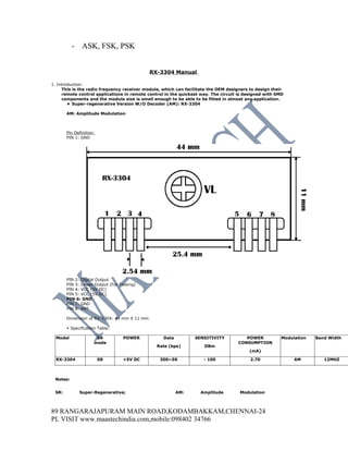 - ASK, FSK, PSK


                                             RX-3304 Manual

1. Introduction:
     This is the radio frequency receiver module, which can facilitate the OEM designers to design their
     remote control applications in remote control in the quickest way. The circuit is designed with SMD
     components and the module size is small enough to be able to be fitted in almost any application.
         Super-regenerative Version W/O Decoder (AM): RX-3304

       AM: Amplitude Modulation



       Pin Definition:
       PIN 1: GND




       PIN 2: Digital Output
       PIN 3: Linear Output (For Testing)
       PIN 4: VCC (5V DC)
       PIN 5: VCC (5V DC)
       PIN 6: GND
       PIN 7: GND
       PIN 8: ANT

       Dimension of RX-3304: 44 mm X 11 mm

        Specification Table:

  Model               SR          POWER           Data          SENSITIVITY           POWER            Modulation   Band Width
                     mode                                                          CONSUMPTION
                                               Rate (bps)           DBm
                                                                                        (mA)

  RX-3304                SR       +5V DC        300~5K              - 100                2.70               AM         12MHZ



 Notes:


 SR:         Super-Regenerative;                         AM:      Amplitude         Modulation



89 RANGARAJAPURAM MAIN ROAD,KODAMBAKKAM,CHENNAI-24
PL VISIT www.maastechindia.com,mobile:098402 34766
 