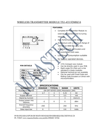 WIRELESS TRANSMITTER MODULE TX1-433.92MHZ-S
                                               FEATURES:

                                                    •   Complete RF Transmitter Module no
                                                        external components and no tuning
                                                        required.

                                                    •   High Performance SAW Based
                                                        Architecture with a Maximum Range of
                                                        100 feet at 4800 bps data rate.

                                                    •   Interface directly to Encoders and
                                                        Microcontrollers with ease.

                                                    •   Low Power Consumption suitable

                                                        for battery operated devices.

                                                        •   4 Pin Compact size module
    PIN DETAILS                                         •   Can be directly used in your PCB
                                                        •   Right angle Pin (Flat out) is the
      PIN 1            RF OUT                               standard in these modules.
      PIN 2            DATA IN                          •   Optional Vertical pin out available
                                                        •   Can be used with Fixed Code and
      PIN 3           GROUND
                                                            Rolling Code Encoders or direct with
      PIN 4             VCC                                 microcontrollers



                              SPECIFICATIONS
     PARAMETER             MINIMUM           TYPICAL         RANGE         UNITS
   Modulation method                  ON-OFF KEYED (OOK) Modulation (AM)
        Voltage                   2.7           3             5.2V            DC
    Supply Current                              5              5.5           mA
    Stand by Current                                            3          micro A
   Output power into
                                   -2           0               0            dBm
       50ohms
   Overall frequency
                                 -250                          250           KHz
       accuracy
     Data input low               0                            0.8           Volts



89 RANGARAJAPURAM MAIN ROAD,KODAMBAKKAM,CHENNAI-24
PL VISIT www.maastechindia.com,mobile:098402 34766
 