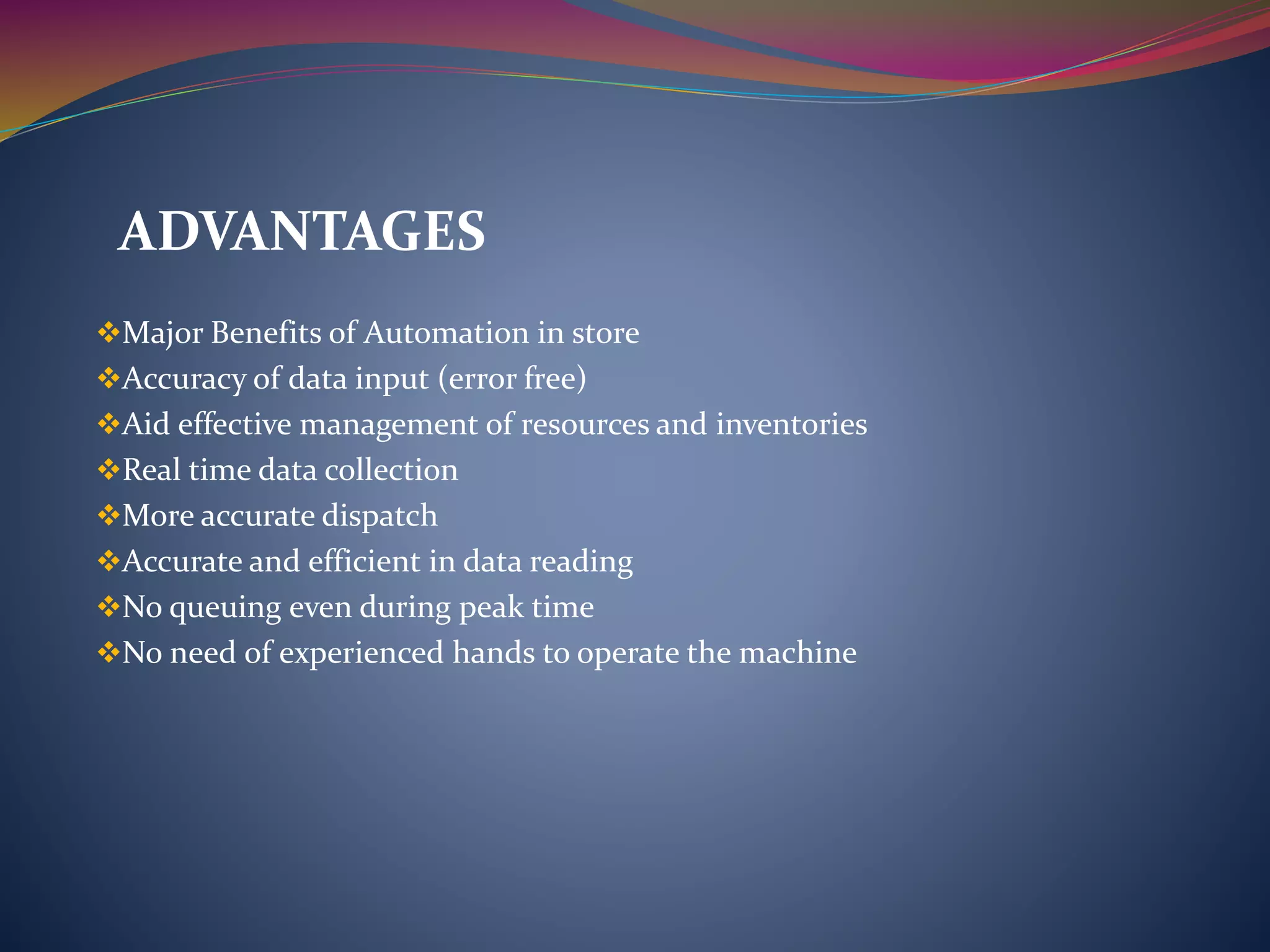 Major Benefits of Automation in store
Accuracy of data input (error free)
Aid effective management of resources and inventories
Real time data collection
More accurate dispatch
Accurate and efficient in data reading
No queuing even during peak time
No need of experienced hands to operate the machine
ADVANTAGES
 