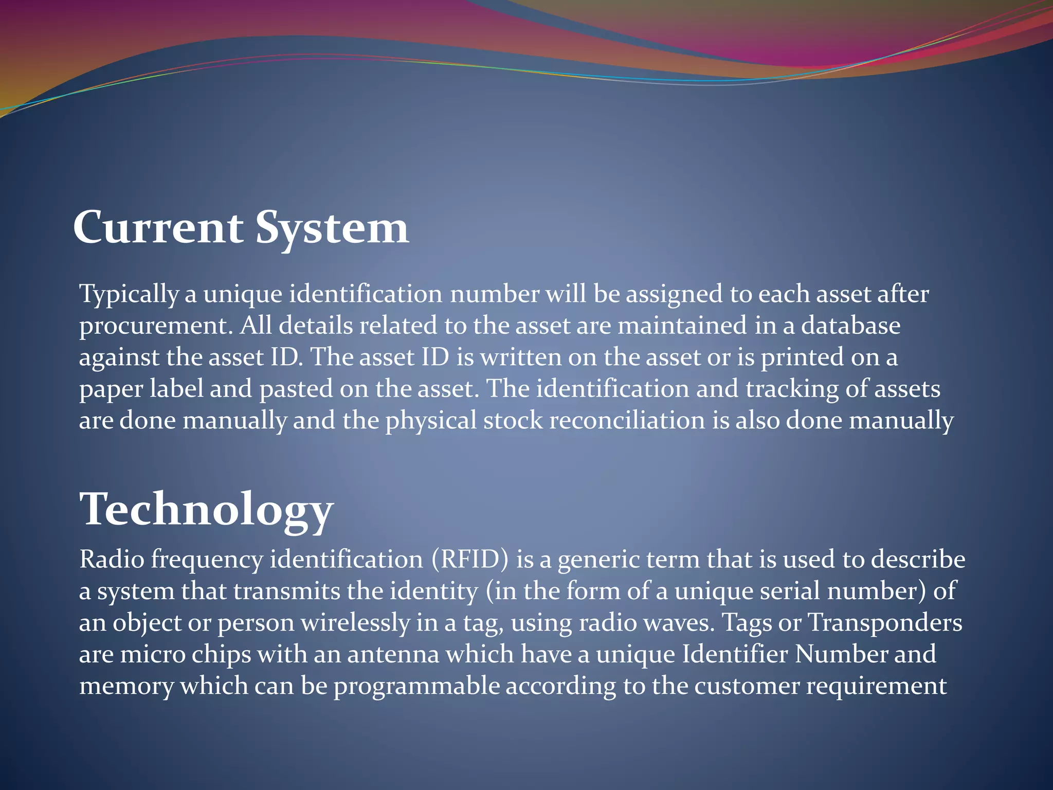 Typically a unique identification number will be assigned to each asset after
procurement. All details related to the asset are maintained in a database
against the asset ID. The asset ID is written on the asset or is printed on a
paper label and pasted on the asset. The identification and tracking of assets
are done manually and the physical stock reconciliation is also done manually
Technology
Radio frequency identification (RFID) is a generic term that is used to describe
a system that transmits the identity (in the form of a unique serial number) of
an object or person wirelessly in a tag, using radio waves. Tags or Transponders
are micro chips with an antenna which have a unique Identifier Number and
memory which can be programmable according to the customer requirement
Current System
 