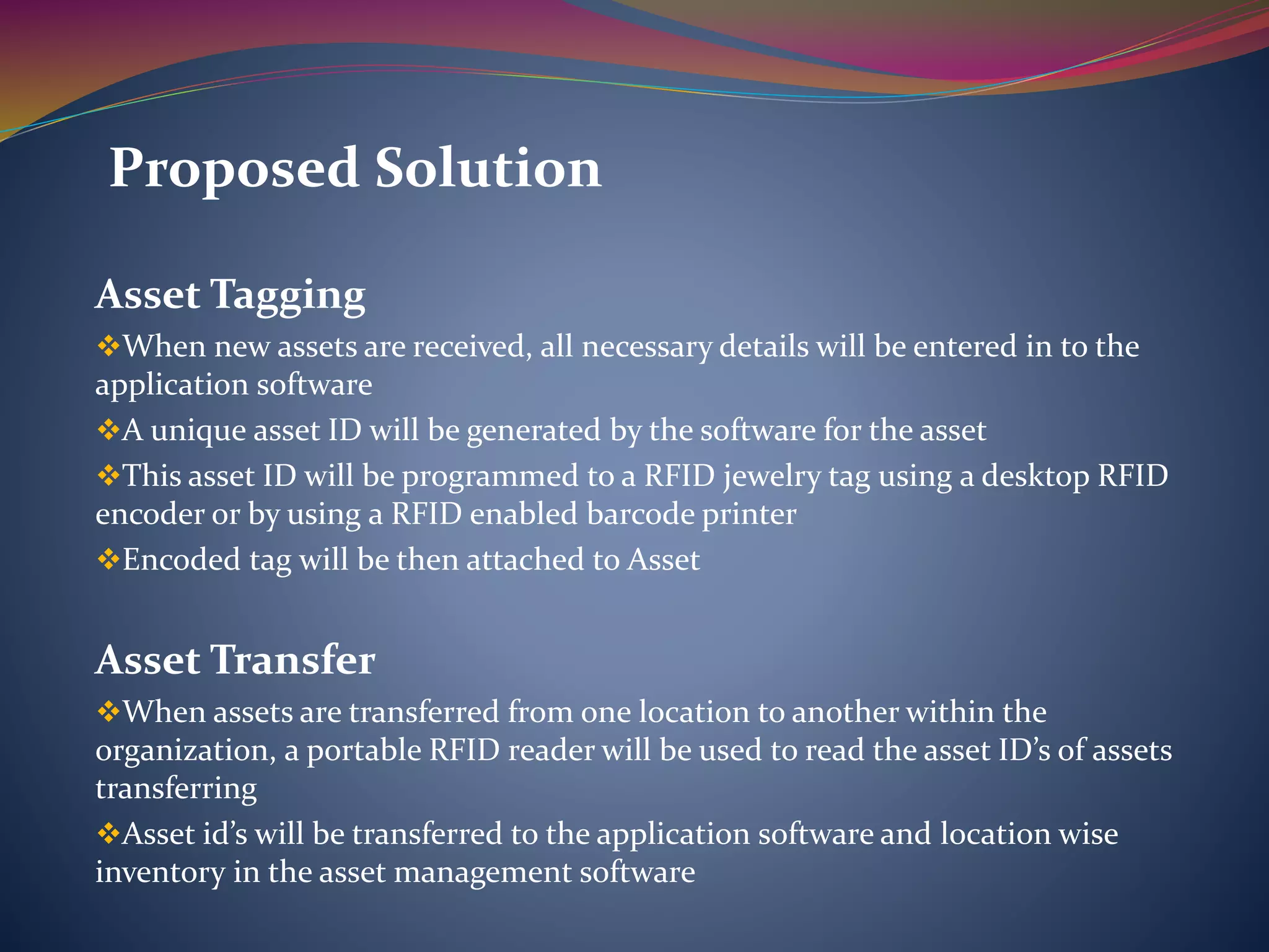 Asset Tagging
When new assets are received, all necessary details will be entered in to the
application software
A unique asset ID will be generated by the software for the asset
This asset ID will be programmed to a RFID jewelry tag using a desktop RFID
encoder or by using a RFID enabled barcode printer
Encoded tag will be then attached to Asset
Asset Transfer
When assets are transferred from one location to another within the
organization, a portable RFID reader will be used to read the asset ID’s of assets
transferring
Asset id’s will be transferred to the application software and location wise
inventory in the asset management software
Proposed Solution
 