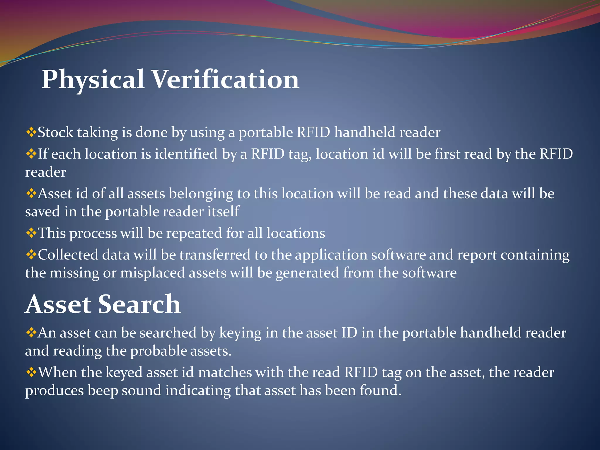 Stock taking is done by using a portable RFID handheld reader
If each location is identified by a RFID tag, location id will be first read by the RFID
reader
Asset id of all assets belonging to this location will be read and these data will be
saved in the portable reader itself
This process will be repeated for all locations
Collected data will be transferred to the application software and report containing
the missing or misplaced assets will be generated from the software
Asset Search
An asset can be searched by keying in the asset ID in the portable handheld reader
and reading the probable assets.
When the keyed asset id matches with the read RFID tag on the asset, the reader
produces beep sound indicating that asset has been found.
Physical Verification
 
