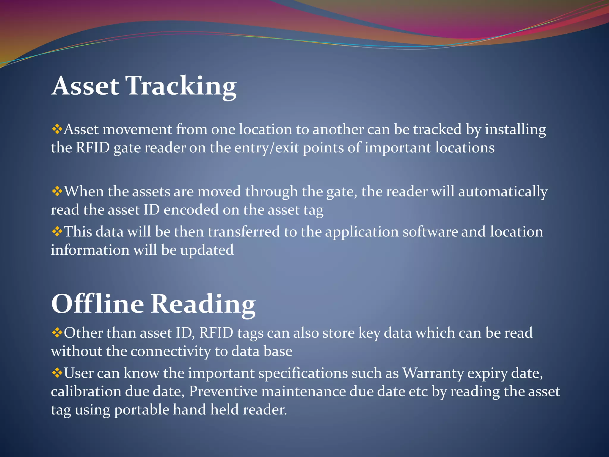 Asset movement from one location to another can be tracked by installing
the RFID gate reader on the entry/exit points of important locations
When the assets are moved through the gate, the reader will automatically
read the asset ID encoded on the asset tag
This data will be then transferred to the application software and location
information will be updated
Offline Reading
Other than asset ID, RFID tags can also store key data which can be read
without the connectivity to data base
User can know the important specifications such as Warranty expiry date,
calibration due date, Preventive maintenance due date etc by reading the asset
tag using portable hand held reader.
Asset Tracking
 