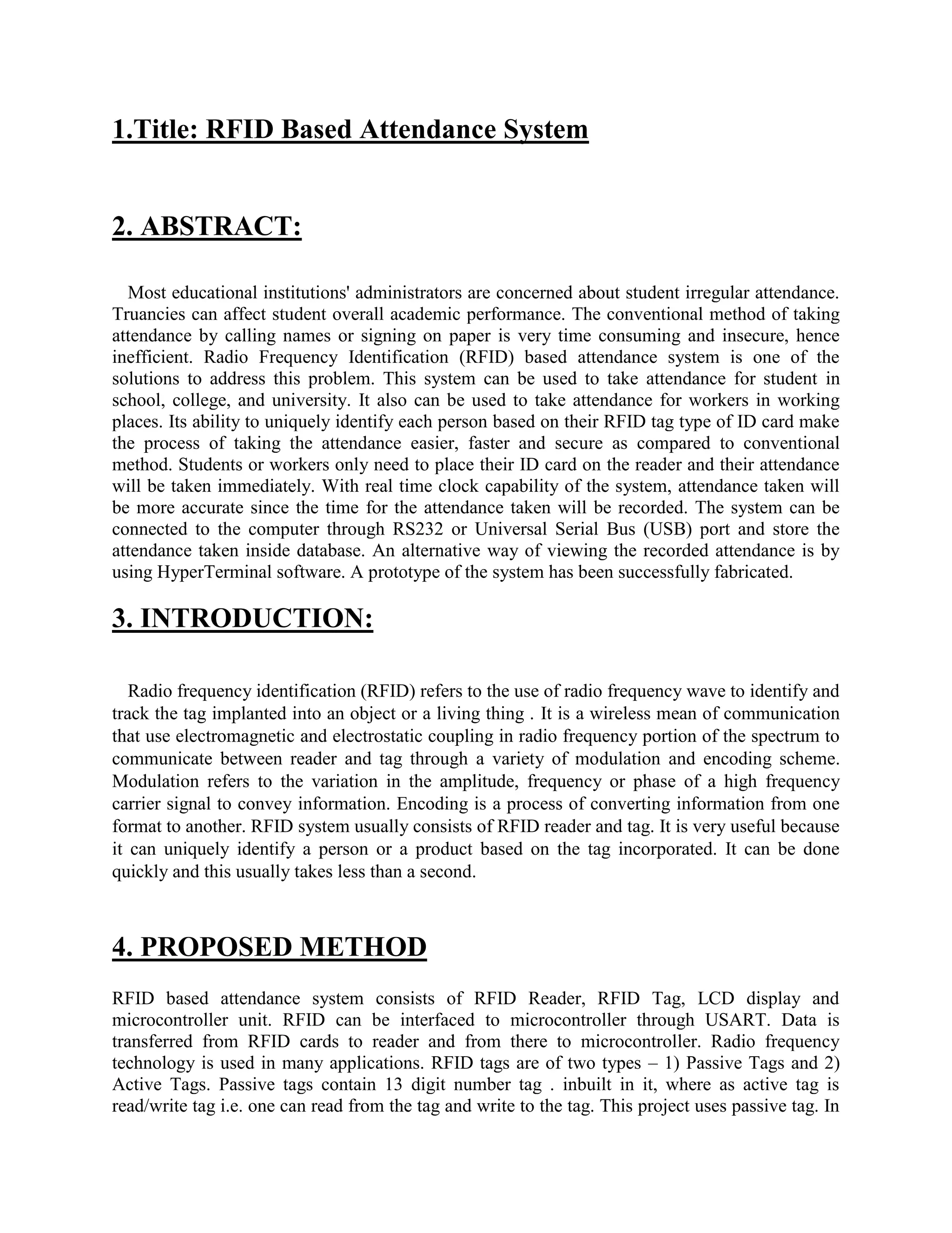 1.Title: RFID Based Attendance System
2. ABSTRACT:
Most educational institutions' administrators are concerned about student irregular attendance.
Truancies can affect student overall academic performance. The conventional method of taking
attendance by calling names or signing on paper is very time consuming and insecure, hence
inefficient. Radio Frequency Identification (RFID) based attendance system is one of the
solutions to address this problem. This system can be used to take attendance for student in
school, college, and university. It also can be used to take attendance for workers in working
places. Its ability to uniquely identify each person based on their RFID tag type of ID card make
the process of taking the attendance easier, faster and secure as compared to conventional
method. Students or workers only need to place their ID card on the reader and their attendance
will be taken immediately. With real time clock capability of the system, attendance taken will
be more accurate since the time for the attendance taken will be recorded. The system can be
connected to the computer through RS232 or Universal Serial Bus (USB) port and store the
attendance taken inside database. An alternative way of viewing the recorded attendance is by
using HyperTerminal software. A prototype of the system has been successfully fabricated.
3. INTRODUCTION:
Radio frequency identification (RFID) refers to the use of radio frequency wave to identify and
track the tag implanted into an object or a living thing . It is a wireless mean of communication
that use electromagnetic and electrostatic coupling in radio frequency portion of the spectrum to
communicate between reader and tag through a variety of modulation and encoding scheme.
Modulation refers to the variation in the amplitude, frequency or phase of a high frequency
carrier signal to convey information. Encoding is a process of converting information from one
format to another. RFID system usually consists of RFID reader and tag. It is very useful because
it can uniquely identify a person or a product based on the tag incorporated. It can be done
quickly and this usually takes less than a second.
4. PROPOSED METHOD
RFID based attendance system consists of RFID Reader, RFID Tag, LCD display and
microcontroller unit. RFID can be interfaced to microcontroller through USART. Data is
transferred from RFID cards to reader and from there to microcontroller. Radio frequency
technology is used in many applications. RFID tags are of two types – 1) Passive Tags and 2)
Active Tags. Passive tags contain 13 digit number tag . inbuilt in it, where as active tag is
read/write tag i.e. one can read from the tag and write to the tag. This project uses passive tag. In
 