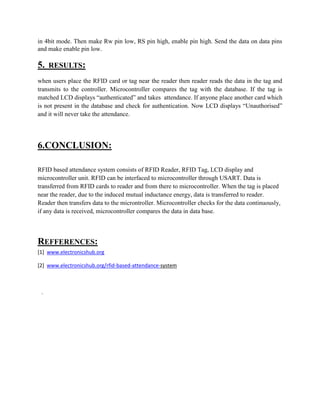 in 4bit mode. Then make Rw pin low, RS pin high, enable pin high. Send the data on data pins
and make enable pin low.
5. RESULTS:
when users place the RFID card or tag near the reader then reader reads the data in the tag and
transmits to the controller. Microcontroller compares the tag with the database. If the tag is
matched LCD displays “authenticated” and takes attendance. If anyone place another card which
is not present in the database and check for authentication. Now LCD displays “Unauthorised”
and it will never take the attendance.
6.CONCLUSION:
RFID based attendance system consists of RFID Reader, RFID Tag, LCD display and
microcontroller unit. RFID can be interfaced to microcontroller through USART. Data is
transferred from RFID cards to reader and from there to microcontroller. When the tag is placed
near the reader, due to the induced mutual inductance energy, data is transferred to reader.
Reader then transfers data to the microntroller. Microcontroller checks for the data continuously,
if any data is received, microcontroller compares the data in data base.
REFFERENCES:
[1] www.electronicshub.org
[2] www.electronicshub.org/rfid-based-attendance-system
.
 