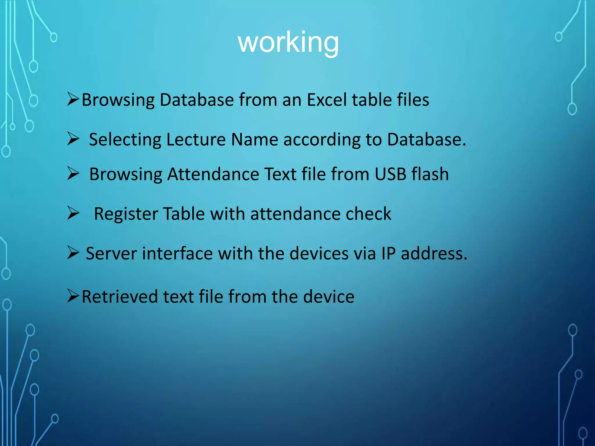 working
Browsing Database from an Excel table files
 Selecting Lecture Name according to Database.
 Browsing Attendance Text file from USB flash
 Register Table with attendance check
 Server interface with the devices via IP address.
Retrieved text file from the device
 