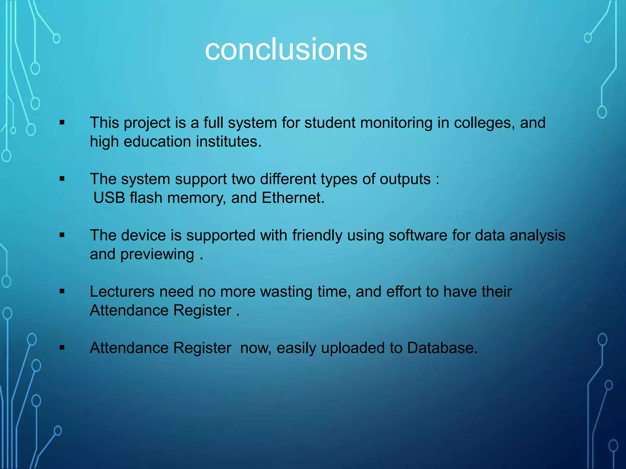  This project is a full system for student monitoring in colleges, and
high education institutes.
 The system support two different types of outputs :
USB flash memory, and Ethernet.
 The device is supported with friendly using software for data analysis
and previewing .
 Lecturers need no more wasting time, and effort to have their
Attendance Register .
 Attendance Register now, easily uploaded to Database.
conclusions
 