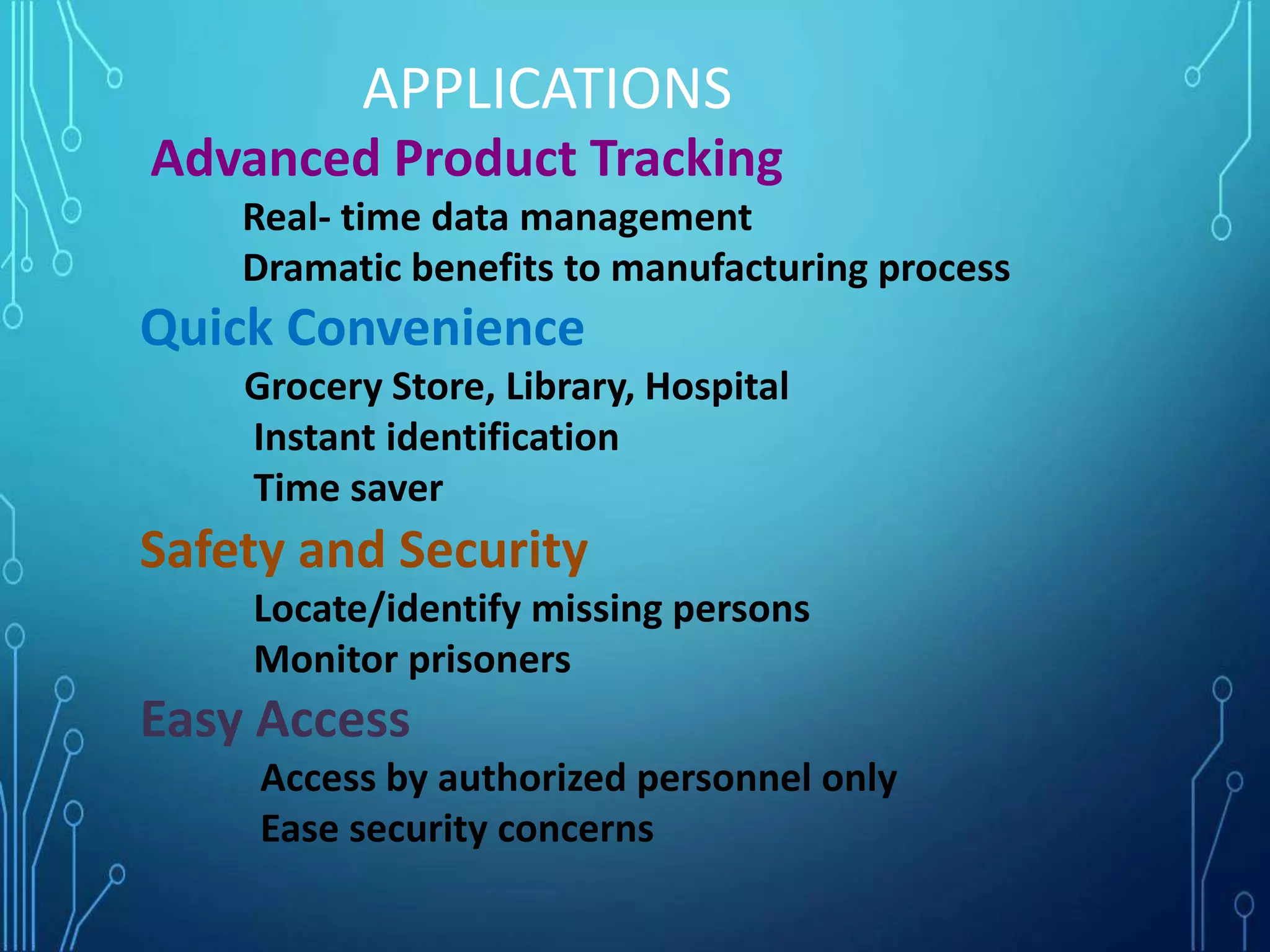 Advanced Product Tracking
Real- time data management
Dramatic benefits to manufacturing process
Quick Convenience
Grocery Store, Library, Hospital
Instant identification
Time saver
Safety and Security
Locate/identify missing persons
Monitor prisoners
Easy Access
Access by authorized personnel only
Ease security concerns
APPLICATIONS
 