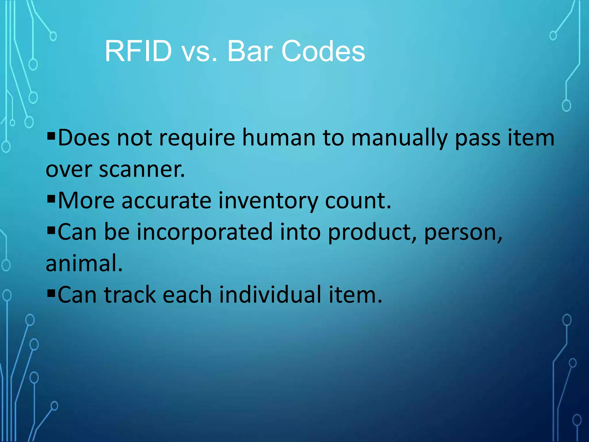 Does not require human to manually pass item
over scanner.
More accurate inventory count.
Can be incorporated into product, person,
animal.
Can track each individual item.
RFID vs. Bar Codes
 