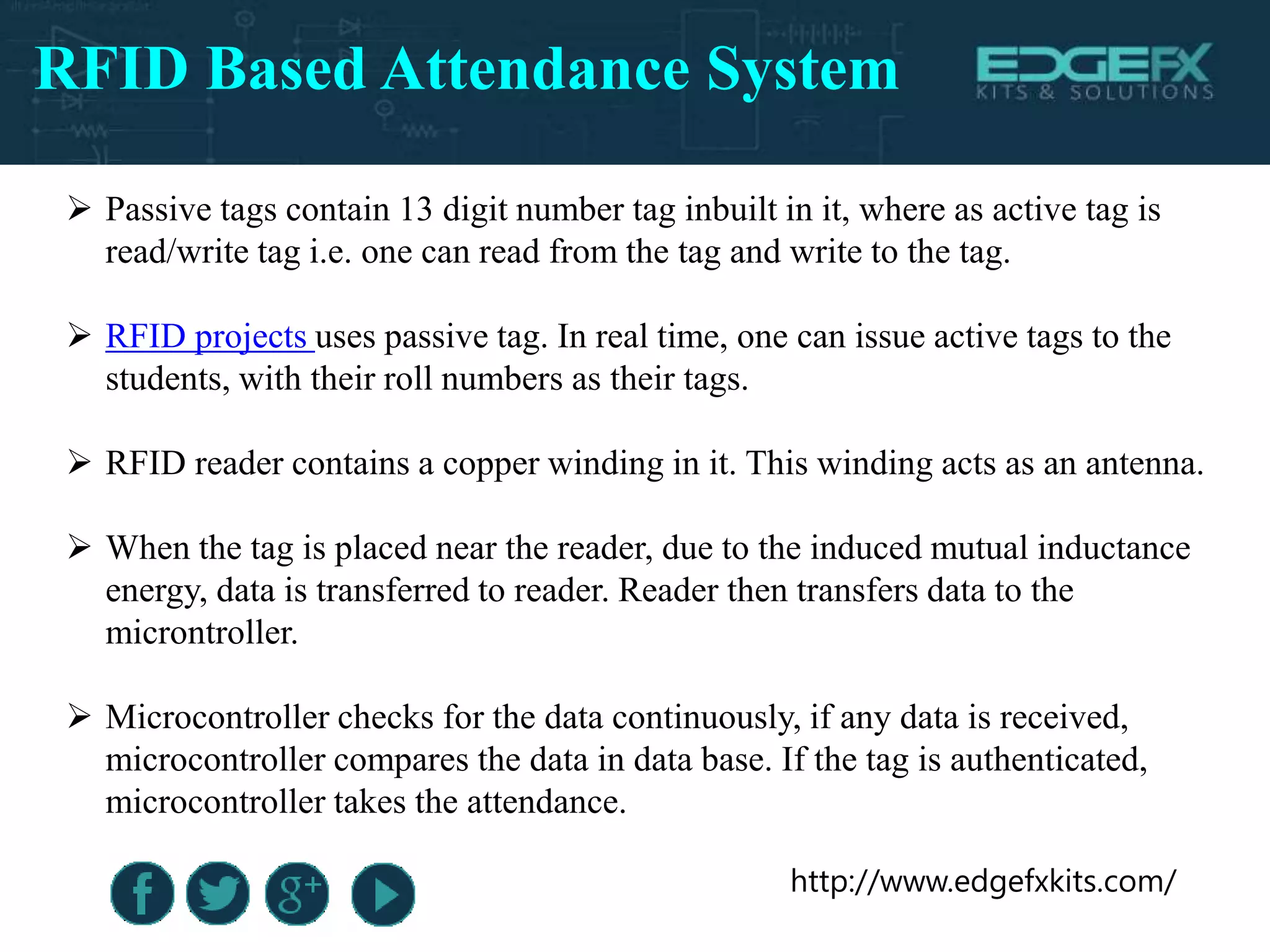 http://www.edgefxkits.com/
RFID Based Attendance System
 Passive tags contain 13 digit number tag inbuilt in it, where as active tag is
read/write tag i.e. one can read from the tag and write to the tag.
 RFID projects uses passive tag. In real time, one can issue active tags to the
students, with their roll numbers as their tags.
 RFID reader contains a copper winding in it. This winding acts as an antenna.
 When the tag is placed near the reader, due to the induced mutual inductance
energy, data is transferred to reader. Reader then transfers data to the
microntroller.
 Microcontroller checks for the data continuously, if any data is received,
microcontroller compares the data in data base. If the tag is authenticated,
microcontroller takes the attendance.
 