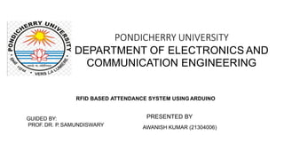PONDICHERRY UNIVERSITY
DEPARTMENT OF ELECTRONICS AND
COMMUNICATION ENGINEERING
RFID BASED ATTENDANCE SYSTEM USING ARDUINO
GUIDED BY:
PROF. DR. P. SAMUNDISWARY
PRESENTED BY
AWANISH KUMAR (21304006)
 