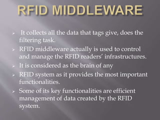  It collects all the data that tags give, does the
filtering task.
 RFID middleware actually is used to control
and manage the RFID readers’ infrastructures.
 It is considered as the brain of any
 RFID system as it provides the most important
functionalities.
 Some of its key functionalities are efficient
management of data created by the RFID
system.
 