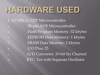 1. ATMEGA 328P Microcontroller
 28-pin AVR Microcontroller
 Flash Program Memory: 32 kbytes
 EEPROM Data Memory: 1 kbytes
 SRAM Data Memory: 2 kbytes
 I/O Pins: 23
 A/D Converter: 10-bit Six Channel
 RTC: Yes with Separate Oscillator
 