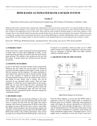 IJRET: International Journal of Research in Engineering and Technology eISSN: 2319-1163 | pISSN: 2321-7308
__________________________________________________________________________________________
Volume: 03 Issue: 05 | May-2014, Available @ http://www.ijret.org 296
RFID BASED AUTOMATED BANK LOCKER SYSTEM
Swetha J1
1
Department of Electronics and Communication Engineering, PSG College of Technology, Coimbatore, India
Abstract
Banks provide locker system for their customers for safekeeping. In the current locker system, there is no separate banker to take care
and attend to people wishing to access lockers. Every tim a customer wishes to access his locker, he must wait until a banker becomes
free so that he can authenticate access to the locker. This results in waste of time for both the banker as well as the customer, as the
customer has to wait until the banker becomes free and the banker has to stop his work and attend to the customer. This project aims
to change the existing system and automate the locker system using RFID tags for customer identification. Every customer is given a
unique RFID card with a unique number so that the customer can be identified and access can be granted to the customer’s locker.
Keywords—RFID tag, RFID based locker, automated locker, time saving, easy access, 8051 microcontroller.
-----------------------------------------------------------------------***----------------------------------------------------------------------
1. INTRODUCTION
In the recent years, in spite of increased security and protection
in banks, there are many thefts happening in banks. As the
technology keeps growing, the need for safe and secure lockers
keeps growing. The solution to this problem can be met with
this project. It greatly reduces the waiting time and increases
the security.
2. EXISTING SCENARIOS
In most of the banks, the locker systems involve manual lock.
Whenever the user wishes the use the locker, he should be
assisted by the bank employee which leads to waste of time for
both the customer and the employee. The major drawbacks of
such manual lock systems are lack of security and the waiting
time of the customers. It should be noted that the person
accompanying the customer can be any employee who is free at
that instant of time. Solely, time is wasted. This can be
overcome by any automatic locker system. There are many
techniques in which this can be implemented. In this project,
RFID tags are used which holds the user’s information like
locker number, username, etc, this RFID tag when read by the
RFID reader will automatically open and close the locker.
Thereby, security is guaranteed and the customers waiting time
is drastically reduced.
3. METHODS USED
RFID technology is the fast growing technology in the recent
years. RFID is similar to bar code technology but uses the radio
waves to capture the data from the tags rather than optical
scanning. One of the key characteristics of RFID is that it does
not require any tag or label to be seen to read it’s stored data.
The RFID system interfaced with microcontroller requires the
controller to continuously scan the input from the RFID reader.
RFID reader module is also called as interrogator. They convert
the radio waves returned from the RFID tag into a form tat can
be passed on to controllers, which can make use of it. RFID
system consists of two separate components: a tag and a reader.
Tags are analogous to barcode labels and reader functions
similarly to barcode scanners.
4. ARCHITECTURE OF THE SYSTEM
Fig 1 Block Diagram for the System
From the block diagram, it can be seen that RFID reader is
interfaced to port 3.0. TXD of RFID reader is connected to
RXD pin (port 3.0) of AT89S51. RFID tags when read by the
reader will display the relevant information on LCD.LCD is
interfaced to the microcontroller through port 2. The LCD is
used for displaying the user’s ID and status of the locker. In this
project, we have considered two customers whose lockers are
being controlled by stepper motor 1 and stepper motor 2. User 1
stepper motor is interfaced to lower bits of port 0 and user 2
 