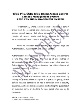 RFID PROJECTS-RFID Based Access Control
       Campus Management System
    RFID CAMPUS MANAGEMENT SYSTEM


      For companies, where security is vital and access to certain
areas must be controlled and monitored, there should be an
access control system that allow companies to manage and
monitor all access points and locks, allowing for auditable
security and quick responses to any security breaches.


      When we consider about Security the distinct ways are
Authentication, Authorization and Access Control.



Authentication is any process by which you verify that someone
is who they claim they are. This can be of any method of
demonstrating identity, such as a smart card, retina scan etc.
Authentication is equivalent to showing your drivers license at
the ticket counter at the airport.

Authorization is finding out if the person, once identified, is
permitted to have the resource. This is usually determined by
finding out if that person is a part of a particular group, if that
person has paid admission, or has a particular level of security
clearance. Authorization is equivalent to checking the guest list at
an exclusive party, or checking for your ticket when you go to
the opera.


ASHOK KUMAR-098402 34766
PL VISIT http://www.maastechindia.com
 