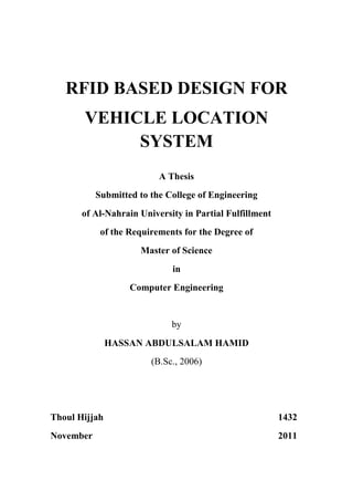 RFID BASED DESIGN FOR
       VEHICLE LOCATION
            SYSTEM
                          A Thesis
           Submitted to the College of Engineering
       of Al-Nahrain University in Partial Fulfillment
            of the Requirements for the Degree of
                     Master of Science
                             in
                   Computer Engineering


                             by
               HASSAN ABDULSALAM HAMID
                        (B.Sc., 2006)




Thoul Hijjah                                             1432
November                                                 2011
 