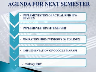 AGENDA FOR NEXT SEMESTER
          • IMPLEMENTATION OF ACTUAL RFID H/W
 1.         DEVICES


          • IMPLEMENTATION SITE SERVER
 2.


          • MIGRATION FROM WINDOWS OS TO LINUX
 3.


          • IMPLEMENTATION OF GOOGLE MAP API
 4.
      .




  4       • *SMS QUERY
 