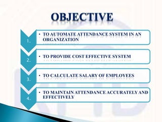 • TO AUTOMATE ATTENDANCE SYSTEM IN AN
1.     ORGANIZATION


     • TO PROVIDE COST EFFECTIVE SYSTEM
2.


     • TO CALCULATE SALARY OF EMPLOYEES
3.


     • TO MAINTAIN ATTENDANCE ACCURATELY AND
4.     EFFECTIVELY
 