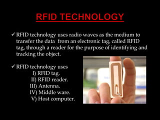  RFID technology uses radio waves as the medium to
transfer the data from an electronic tag, called RFID
tag, through a reader for the purpose of identifying and
tracking the object.

 RFID technology uses
I) RFID tag.
II) RFID reader.
III) Antenna.
IV) Middle ware.
V) Host computer.

 