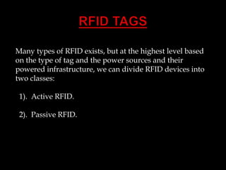 Many types of RFID exists, but at the highest level based
on the type of tag and the power sources and their
powered infrastructure, we can divide RFID devices into
two classes:

1). Active RFID.
2). Passive RFID.

 