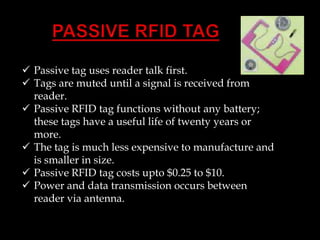  Passive tag uses reader talk first.
 Tags are muted until a signal is received from
reader.
 Passive RFID tag functions without any battery;
these tags have a useful life of twenty years or
more.
 The tag is much less expensive to manufacture and
is smaller in size.
 Passive RFID tag costs upto $0.25 to $10.
 Power and data transmission occurs between
reader via antenna.

 