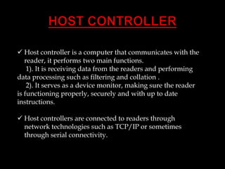  Host controller is a computer that communicates with the
reader, it performs two main functions.
1). It is receiving data from the readers and performing
data processing such as filtering and collation .
2). It serves as a device monitor, making sure the reader
is functioning properly, securely and with up to date
instructions.
 Host controllers are connected to readers through
network technologies such as TCP/IP or sometimes
through serial connectivity.

 