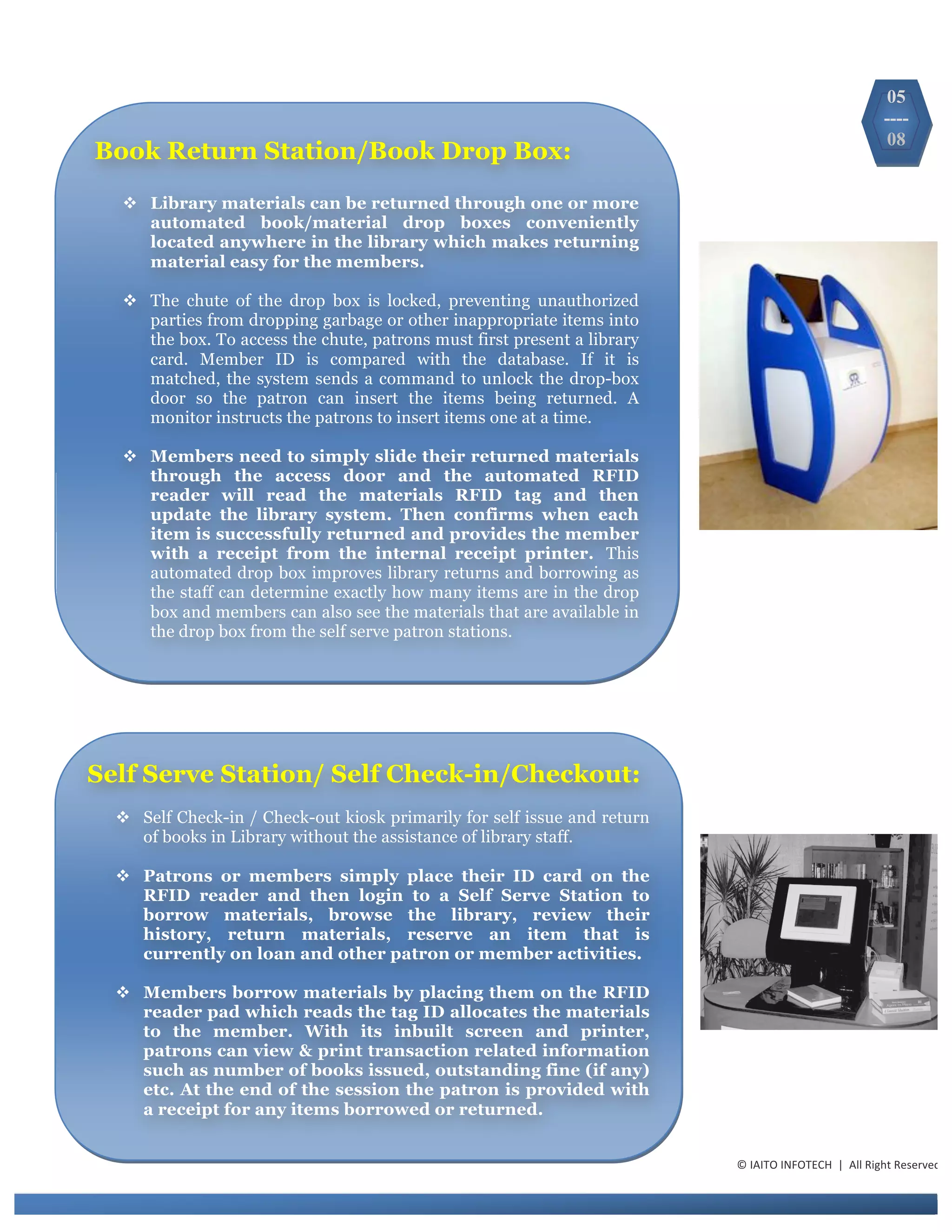 ©	
  IAITO	
  INFOTECH	
  	
  |	
  	
  All	
  Right	
  Reserved	
  
Book Return Station/Book Drop Box:
v Library materials can be returned through one or more
automated book/material drop boxes conveniently
located anywhere in the library which makes returning
material easy for the members.
v The chute of the drop box is locked, preventing unauthorized
parties from dropping garbage or other inappropriate items into
the box. To access the chute, patrons must first present a library
card. Member ID is compared with the database. If it is
matched, the system sends a command to unlock the drop-box
door so the patron can insert the items being returned. A
monitor instructs the patrons to insert items one at a time.
v Members need to simply slide their returned materials
through the access door and the automated RFID
reader will read the materials RFID tag and then
update the library system. Then confirms when each
item is successfully returned and provides the member
with a receipt from the internal receipt printer. This
automated drop box improves library returns and borrowing as
the staff can determine exactly how many items are in the drop
box and members can also see the materials that are available in
the drop box from the self serve patron stations.
Self Serve Station/ Self Check-in/Checkout:
v Self Check-in / Check-out kiosk primarily for self issue and return
of books in Library without the assistance of library staff.
v Patrons or members simply place their ID card on the
RFID reader and then login to a Self Serve Station to
borrow materials, browse the library, review their
history, return materials, reserve an item that is
currently on loan and other patron or member activities.
v Members borrow materials by placing them on the RFID
reader pad which reads the tag ID allocates the materials
to the member. With its inbuilt screen and printer,
patrons can view & print transaction related information
such as number of books issued, outstanding fine (if any)
etc. At the end of the session the patron is provided with
a receipt for any items borrowed or returned.
05
----
08
 