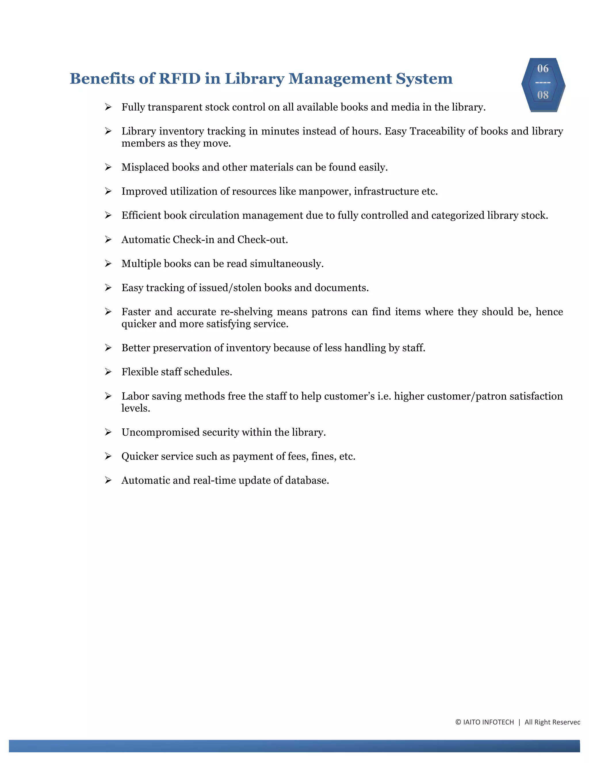 Benefits of RFID in Library Management System
Ø Fully transparent stock control on all available books and media in the library.
Ø Library inventory tracking in minutes instead of hours. Easy Traceability of books and library
members as they move.
Ø Misplaced books and other materials can be found easily.
Ø Improved utilization of resources like manpower, infrastructure etc.
Ø Efficient book circulation management due to fully controlled and categorized library stock.
Ø Automatic Check-in and Check-out.
Ø Multiple books can be read simultaneously.
Ø Easy tracking of issued/stolen books and documents.
Ø Faster and accurate re-shelving means patrons can find items where they should be, hence
quicker and more satisfying service.
Ø Better preservation of inventory because of less handling by staff.
Ø Flexible staff schedules.
Ø Labor saving methods free the staff to help customer’s i.e. higher customer/patron satisfaction
levels.
Ø Uncompromised security within the library.
Ø Quicker service such as payment of fees, fines, etc.
Ø Automatic and real-time update of database.
06
----
08
©	
  IAITO	
  INFOTECH	
  	
  |	
  	
  All	
  Right	
  Reserved	
  
 