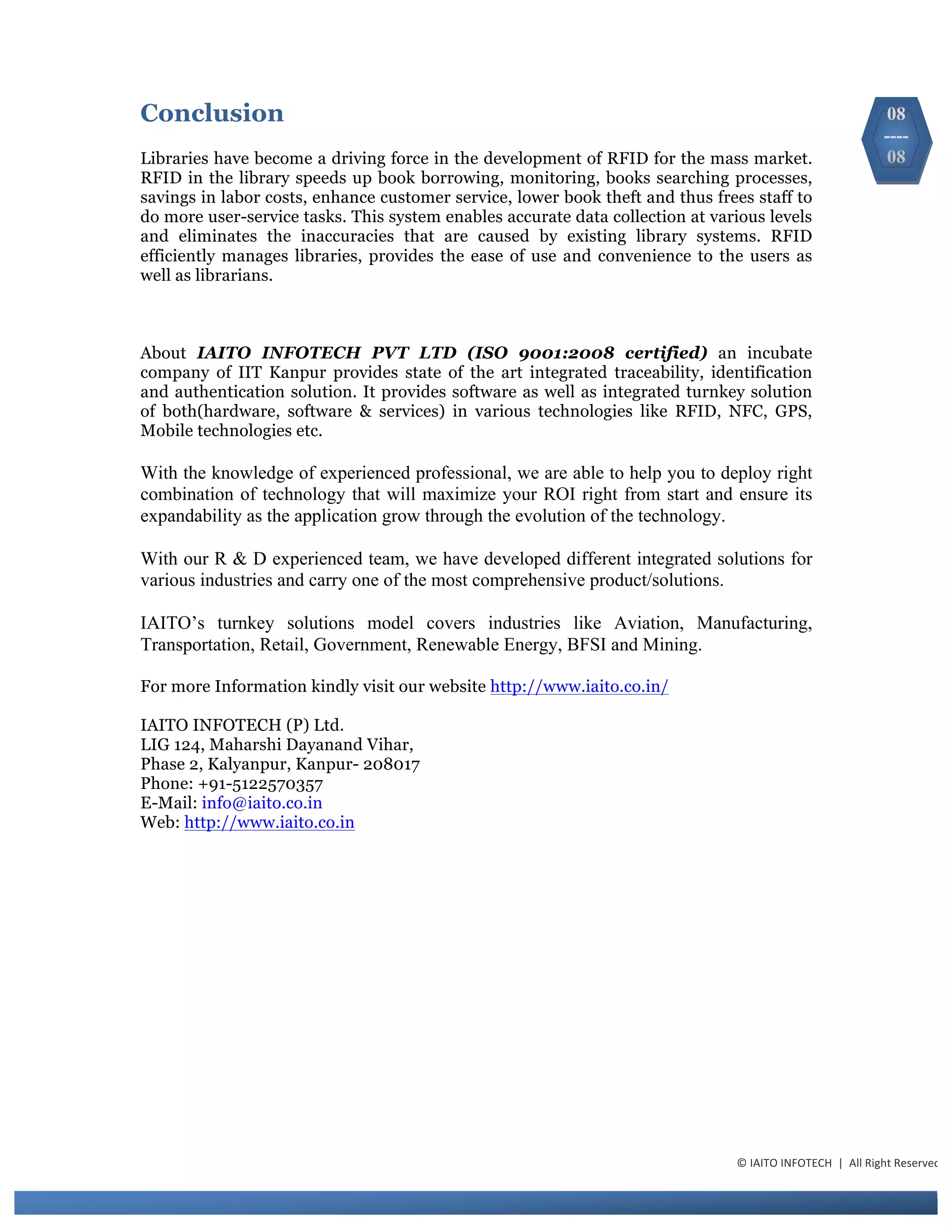 Conclusion
Libraries have become a driving force in the development of RFID for the mass market.
RFID in the library speeds up book borrowing, monitoring, books searching processes,
savings in labor costs, enhance customer service, lower book theft and thus frees staff to
do more user-service tasks. This system enables accurate data collection at various levels
and eliminates the inaccuracies that are caused by existing library systems. RFID
efficiently manages libraries, provides the ease of use and convenience to the users as
well as librarians.
About IAITO INFOTECH PVT LTD (ISO 9001:2008 certified) an incubate
company of IIT Kanpur provides state of the art integrated traceability, identification
and authentication solution. It provides software as well as integrated turnkey solution
of both(hardware, software & services) in various technologies like RFID, NFC, GPS,
Mobile technologies etc.
With the knowledge of experienced professional, we are able to help you to deploy right
combination of technology that will maximize your ROI right from start and ensure its
expandability as the application grow through the evolution of the technology.
With our R & D experienced team, we have developed different integrated solutions for
various industries and carry one of the most comprehensive product/solutions.
IAITO’s turnkey solutions model covers industries like Aviation, Manufacturing,
Transportation, Retail, Government, Renewable Energy, BFSI and Mining.
For more Information kindly visit our website http://www.iaito.co.in/
IAITO INFOTECH (P) Ltd.
LIG 124, Maharshi Dayanand Vihar,
Phase 2, Kalyanpur, Kanpur- 208017
Phone: +91-5122570357
E-Mail: info@iaito.co.in
Web: http://www.iaito.co.in
©	
  IAITO	
  INFOTECH	
  	
  |	
  	
  All	
  Right	
  Reserved	
  
08
----
08
 