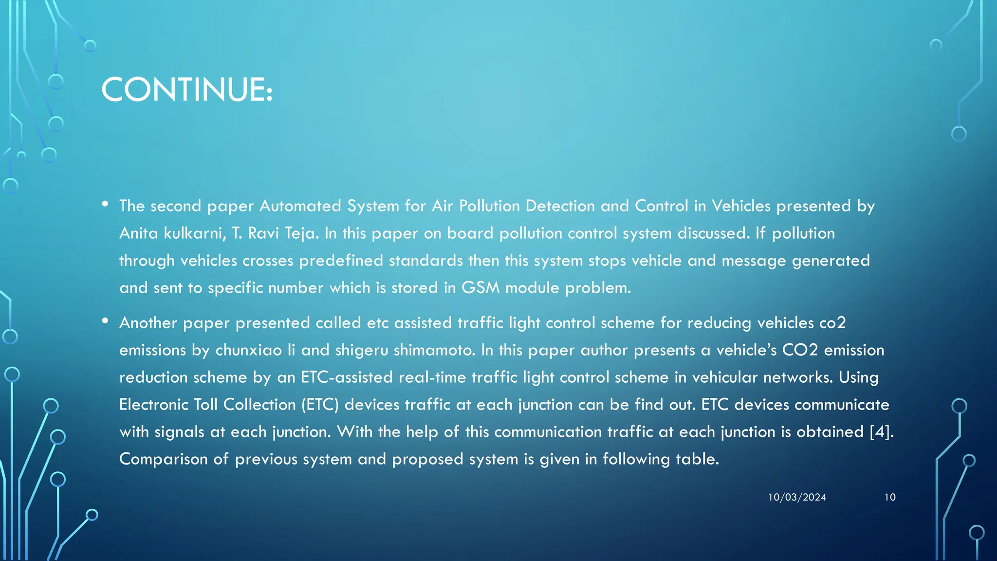 10/03/2024 10
CONTINUE:
• The second paper Automated System for Air Pollution Detection and Control in Vehicles presented by
Anita kulkarni, T. Ravi Teja. In this paper on board pollution control system discussed. If pollution
through vehicles crosses predefined standards then this system stops vehicle and message generated
and sent to specific number which is stored in GSM module problem.
• Another paper presented called etc assisted traffic light control scheme for reducing vehicles co2
emissions by chunxiao li and shigeru shimamoto. In this paper author presents a vehicle’s CO2 emission
reduction scheme by an ETC-assisted real-time traffic light control scheme in vehicular networks. Using
Electronic Toll Collection (ETC) devices traffic at each junction can be find out. ETC devices communicate
with signals at each junction. With the help of this communication traffic at each junction is obtained [4].
Comparison of previous system and proposed system is given in following table.
 