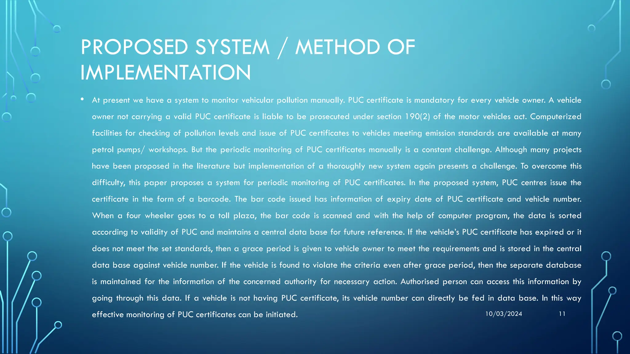 10/03/2024 11
PROPOSED SYSTEM / METHOD OF
IMPLEMENTATION
• At present we have a system to monitor vehicular pollution manually. PUC certificate is mandatory for every vehicle owner. A vehicle
owner not carrying a valid PUC certificate is liable to be prosecuted under section 190(2) of the motor vehicles act. Computerized
facilities for checking of pollution levels and issue of PUC certificates to vehicles meeting emission standards are available at many
petrol pumps/ workshops. But the periodic monitoring of PUC certificates manually is a constant challenge. Although many projects
have been proposed in the literature but implementation of a thoroughly new system again presents a challenge. To overcome this
difficulty, this paper proposes a system for periodic monitoring of PUC certificates. In the proposed system, PUC centres issue the
certificate in the form of a barcode. The bar code issued has information of expiry date of PUC certificate and vehicle number.
When a four wheeler goes to a toll plaza, the bar code is scanned and with the help of computer program, the data is sorted
according to validity of PUC and maintains a central data base for future reference. If the vehicle’s PUC certificate has expired or it
does not meet the set standards, then a grace period is given to vehicle owner to meet the requirements and is stored in the central
data base against vehicle number. If the vehicle is found to violate the criteria even after grace period, then the separate database
is maintained for the information of the concerned authority for necessary action. Authorised person can access this information by
going through this data. If a vehicle is not having PUC certificate, its vehicle number can directly be fed in data base. In this way
effective monitoring of PUC certificates can be initiated.
 
