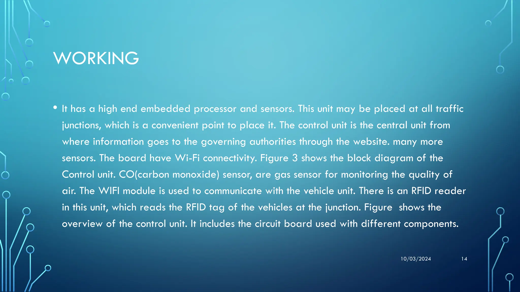 10/03/2024 14
WORKING
• It has a high end embedded processor and sensors. This unit may be placed at all traffic
junctions, which is a convenient point to place it. The control unit is the central unit from
where information goes to the governing authorities through the website. many more
sensors. The board have Wi-Fi connectivity. Figure 3 shows the block diagram of the
Control unit. CO(carbon monoxide) sensor, are gas sensor for monitoring the quality of
air. The WIFI module is used to communicate with the vehicle unit. There is an RFID reader
in this unit, which reads the RFID tag of the vehicles at the junction. Figure shows the
overview of the control unit. It includes the circuit board used with different components.
 