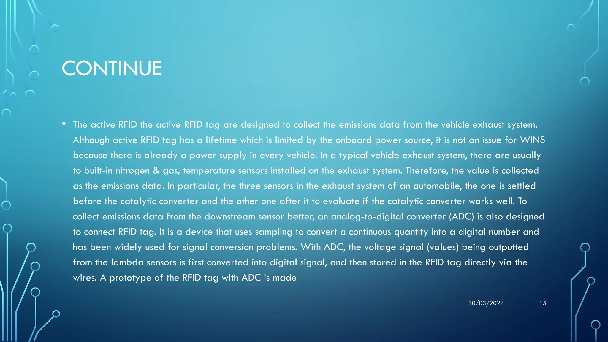 10/03/2024 15
CONTINUE
• The active RFID the active RFID tag are designed to collect the emissions data from the vehicle exhaust system.
Although active RFID tag has a lifetime which is limited by the onboard power source, it is not an issue for WINS
because there is already a power supply in every vehicle. In a typical vehicle exhaust system, there are usually
to built-in nitrogen & gas, temperature sensors installed on the exhaust system. Therefore, the value is collected
as the emissions data. In particular, the three sensors in the exhaust system of an automobile, the one is settled
before the catalytic converter and the other one after it to evaluate if the catalytic converter works well. To
collect emissions data from the downstream sensor better, an analog-to-digital converter (ADC) is also designed
to connect RFID tag. It is a device that uses sampling to convert a continuous quantity into a digital number and
has been widely used for signal conversion problems. With ADC, the voltage signal (values) being outputted
from the lambda sensors is first converted into digital signal, and then stored in the RFID tag directly via the
wires. A prototype of the RFID tag with ADC is made
 