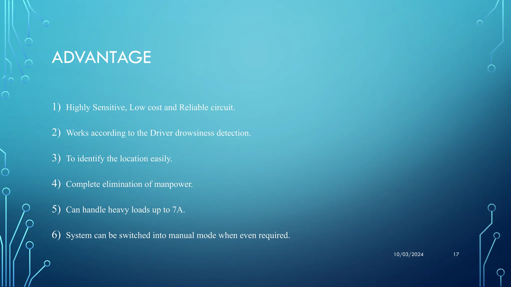 10/03/2024 17
ADVANTAGE
1) Highly Sensitive, Low cost and Reliable circuit.
2) Works according to the Driver drowsiness detection.
3) To identify the location easily.
4) Complete elimination of manpower.
5) Can handle heavy loads up to 7A.
6) System can be switched into manual mode when even required.
 